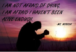 ... afraid of dying, I am afraid I haven't been alive enough