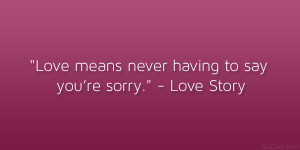Love means never having to say you’re sorry.” – Love Story