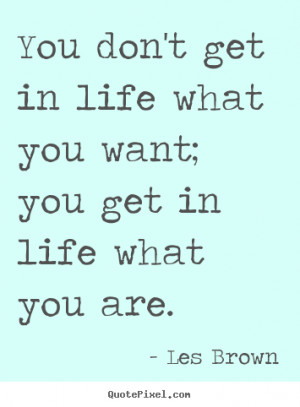 You don't get in life what you want; you get in life what you are ...