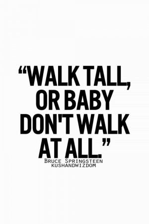 Walk tall or baby don't walk at all... - Bruce Springteen -