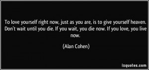 ... die. If you wait, you die now. If you love, you live now. - Alan Cohen