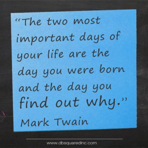 ... are the day you are born, and the day you find out why.” Mark Twain