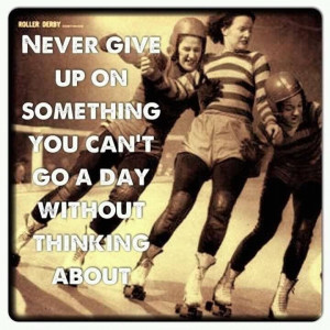 This goes for Roller Derby and anything else! Follow your dreams!