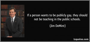 ... gay, they should not be teaching in the public schools. - Jim DeMint