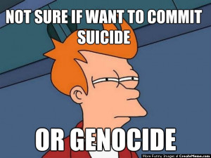 Not Sure If Want To Commit Suicide ... Or Genocide