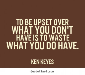 upset over what you don't have is to waste what you.. Ken Keyes great ...