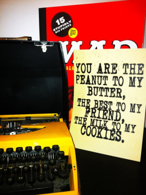 You are the peanut to my butter, the best to my friend, the milk to my ...