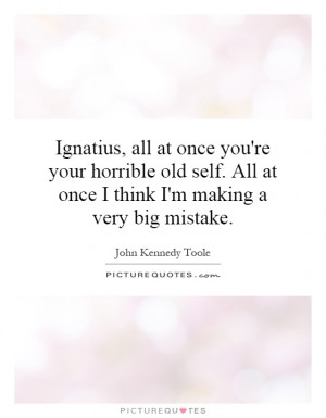 Ignatius, all at once you're your horrible old self. All at once I ...