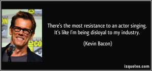 ... singing. It's like I'm being disloyal to my industry. - Kevin Bacon