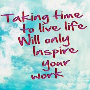 Taking time to live life will only inspire your work.