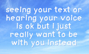 seeing your text or hearing your voice is ok but i just really want to ...