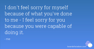 don't feel sorry for myself because of what you've done to me - I feel ...