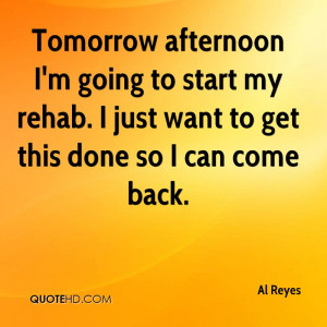 Tomorrow afternoon I'm going to start my rehab. I just want to get ...