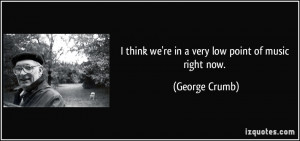 think we're in a very low point of music right now. - George Crumb