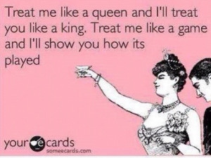 Treat me like a queen and I'll treat you like a king. Treat me like a ...