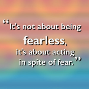 It's not about being fearless, it's about acting in spite of fear.