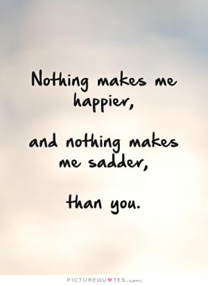 Nothing makes me happier, and nothing makes me sadder, than you ...