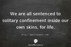 ... all sentenced to solitary confinement inside our own skins, for