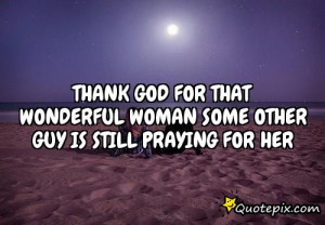 Thank God for that wonderful woman some other guy is still praying for ...