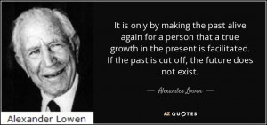 ... If the past is cut off, the future does not exist. - Alexander Lowen