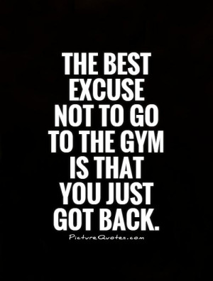The best excuse not to go to the gym is that you just got back.