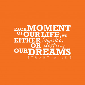 Each moment of our life we either invoke or destroy our dreams.