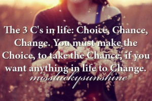 choice, chance, change. You must make the choice, to take the chance ...