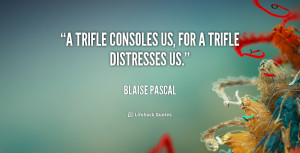 trifle consoles us, for a trifle distresses us.”