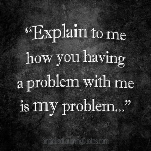 Explain to me how you having a problem with me is my problem ...