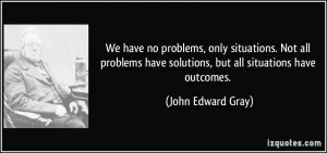 We have no problems, only situations. Not all problems have solutions ...