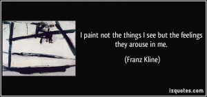 ... not the things I see but the feelings they arouse in me. - Franz Kline