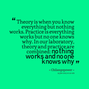 Theory is when you know everything but nothing works. Practice is ...