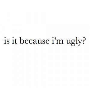 Is it because i'm ugly ? ...