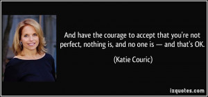 And have the courage to accept that you're not perfect, nothing is ...