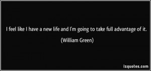 ... new life and I'm going to take full advantage of it. - William Green