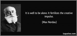 ... is well to be alone. It fertilizes the creative impulse. - Max Nordau