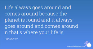 Life always goes around and comes around because the planet is round ...