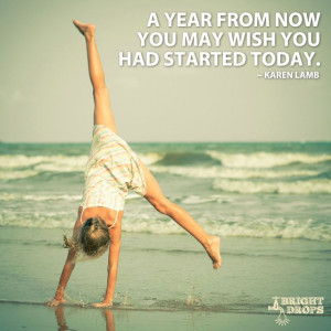 year from now you may wish you had started today.” ~Karen Lamb