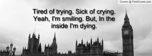 ... . Sick of crying. Yeah, I'm smiling. But, In the inside I'm dying
