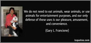 We do not need to eat animals, wear animals, or use animals for ...