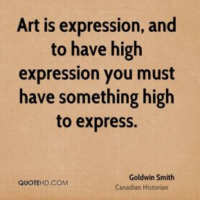 Goldwin Smith - Art is expression, and to have high expression you ...