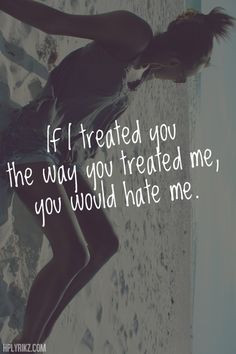 If I treated you the way you treated me, you would hate me. More