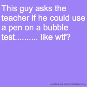 ... the teacher if he could use a pen on a bubble test..... like wtf