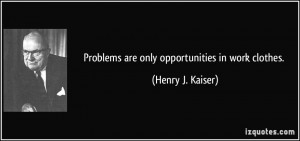 Problems are only opportunities in work clothes. - Henry J. Kaiser