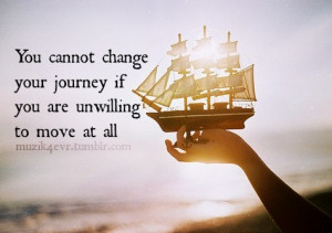 You cannot change your journey if you are unwilling to move at all.