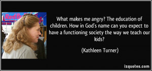 What makes me angry? The education of children. How in God's name can ...