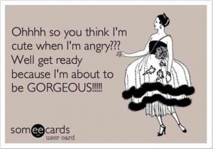 So you think I'm cute when I'm angry....