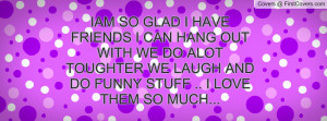 IAM SO GLAD I HAVE FRIENDS I CAN HANG OUT WITH WE DO ALOT TOUGHTER WE ...