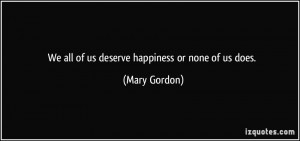 We all of us deserve happiness or none of us does. - Mary Gordon