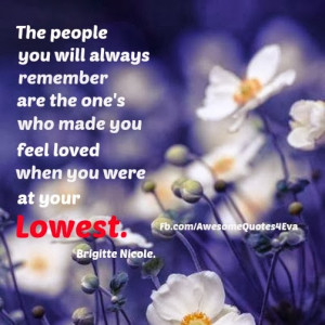 ... always remember are the one's who made you feel loved when you were at